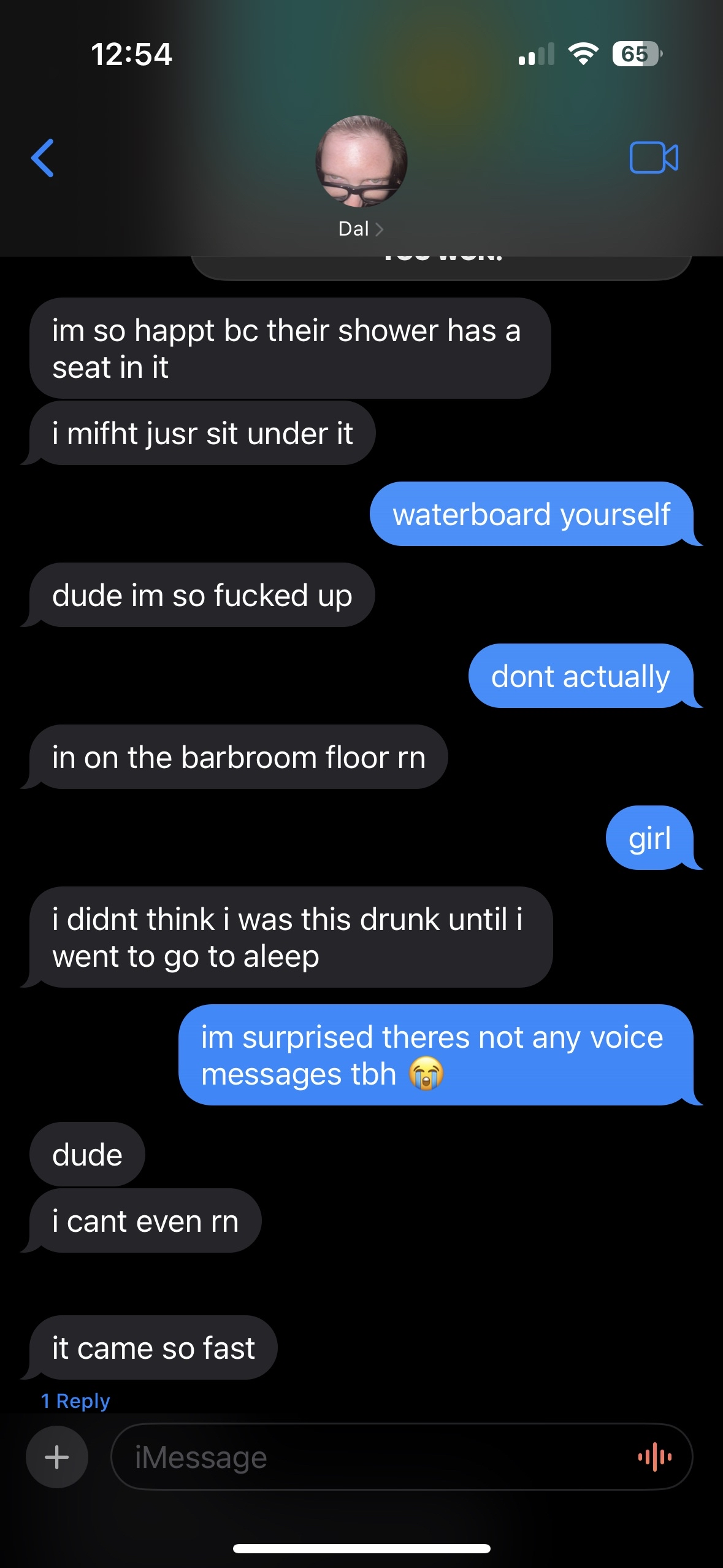 Screenshot of a text conversation on iMessage between Dallas and Rachel. Dallas is typing sporatically with lots of typos. He says: 'I'm so happy because their shower has a seat in it. I might just sit under it.' Rachel says: 'waterboard yourself. Don't actually.' Dallas says: 'Dude I'm so fucked up. I'm in the bathroom floor right now. I didn't think I was this drunk until I went to go to sleep.' Rachel says: 'Girl. I'm surprised there's not any voice messages to be honest.' Dallas says: 'Dude. I can't even right now. It came so fast.'